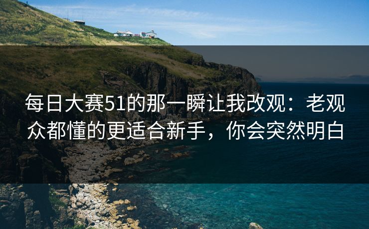 每日大赛51的那一瞬让我改观：老观众都懂的更适合新手，你会突然明白