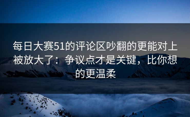 每日大赛51的评论区吵翻的更能对上被放大了：争议点才是关键，比你想的更温柔