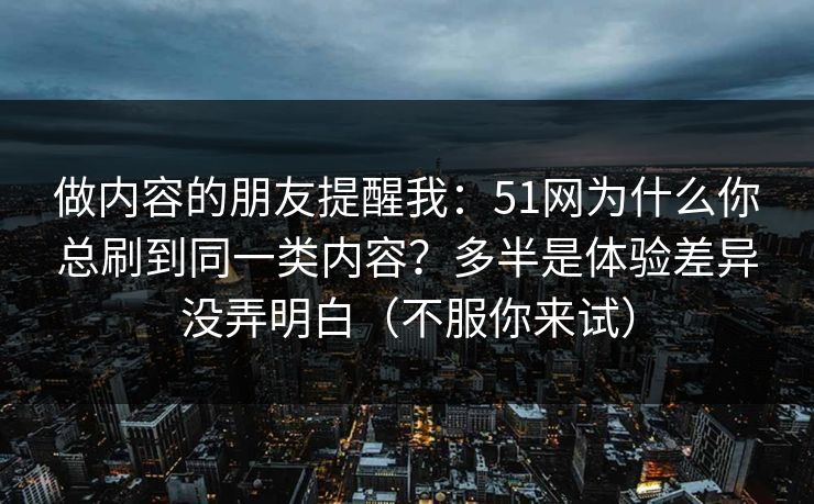 做内容的朋友提醒我:51网为什么你总刷到同一类内容?多半是体验差异没弄明白(不服你来试) 做内容的朋友提醒我:51网为什么你总刷到同一类内容?多半是体验差异没弄明白(不服你来试)