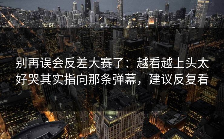 别再误会反差大赛了：越看越上头太好哭其实指向那条弹幕，建议反复看