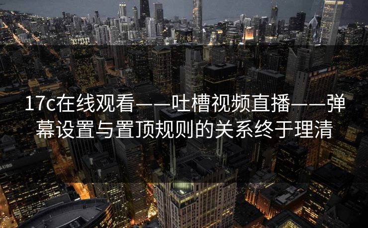 17c在线观看——吐槽视频直播——弹幕设置与置顶规则的关系终于理清 17c在线观看——吐槽视频直播——弹幕设置与置顶规则的关系终于理清
