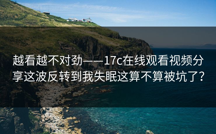 越看越不对劲——17c在线观看视频分享这波反转到我失眠这算不算被坑了？