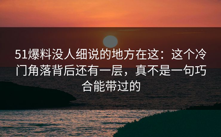 51爆料没人细说的地方在这:这个冷门角落背后还有一层,真不是一句巧合能带过的