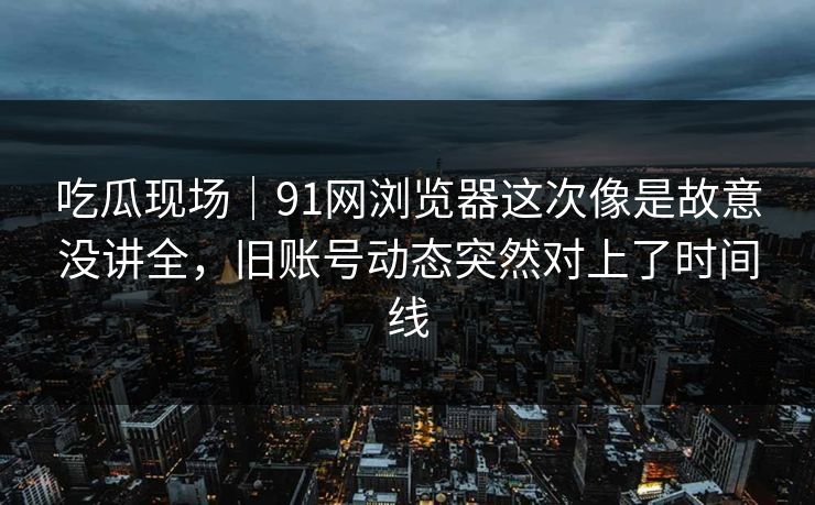 吃瓜现场｜91网浏览器这次像是故意没讲全，旧账号动态突然对上了时间线