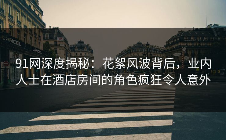 91网深度揭秘：花絮风波背后，业内人士在酒店房间的角色疯狂令人意外