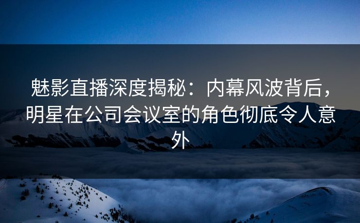 魅影直播深度揭秘：内幕风波背后，明星在公司会议室的角色彻底令人意外