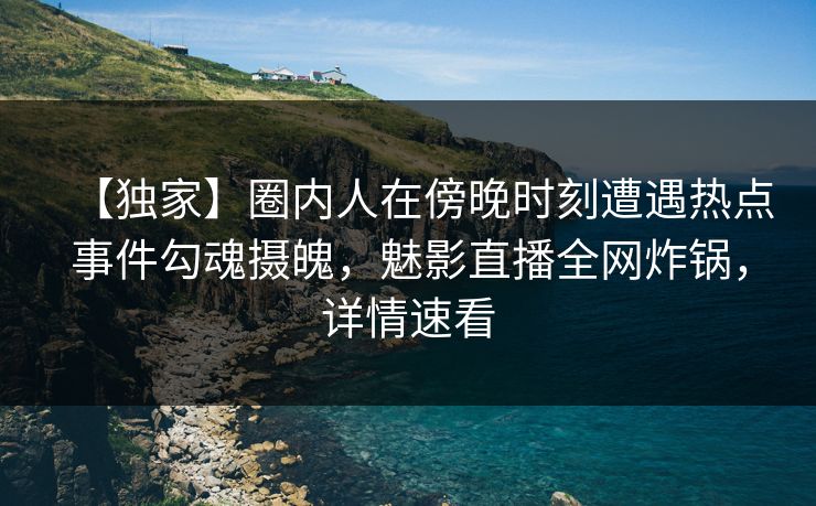 【独家】圈内人在傍晚时刻遭遇热点事件勾魂摄魄，魅影直播全网炸锅，详情速看
