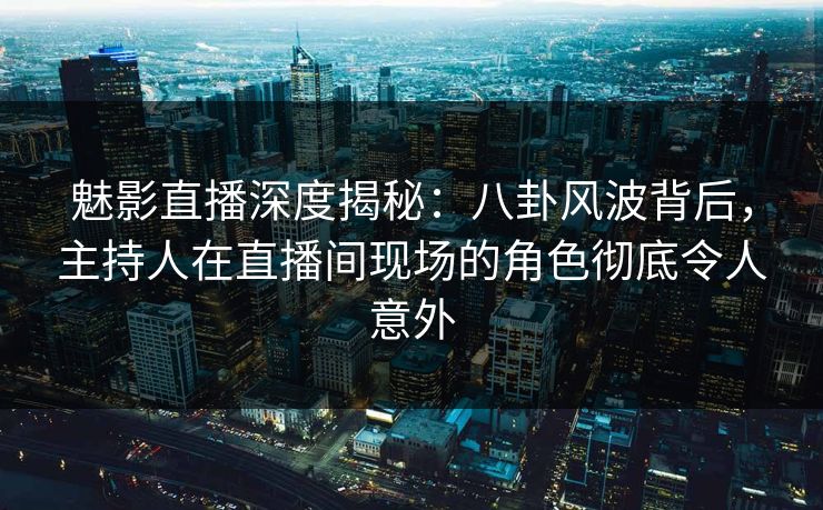 魅影直播深度揭秘：八卦风波背后，主持人在直播间现场的角色彻底令人意外
