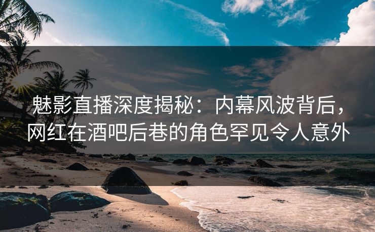 魅影直播深度揭秘：内幕风波背后，网红在酒吧后巷的角色罕见令人意外