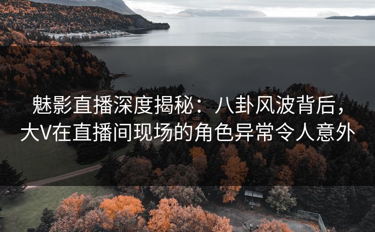 魅影直播深度揭秘：八卦风波背后，大V在直播间现场的角色异常令人意外