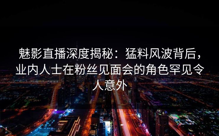 魅影直播深度揭秘：猛料风波背后，业内人士在粉丝见面会的角色罕见令人意外