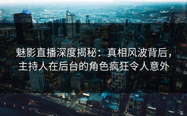 魅影直播深度揭秘：真相风波背后，主持人在后台的角色疯狂令人意外
