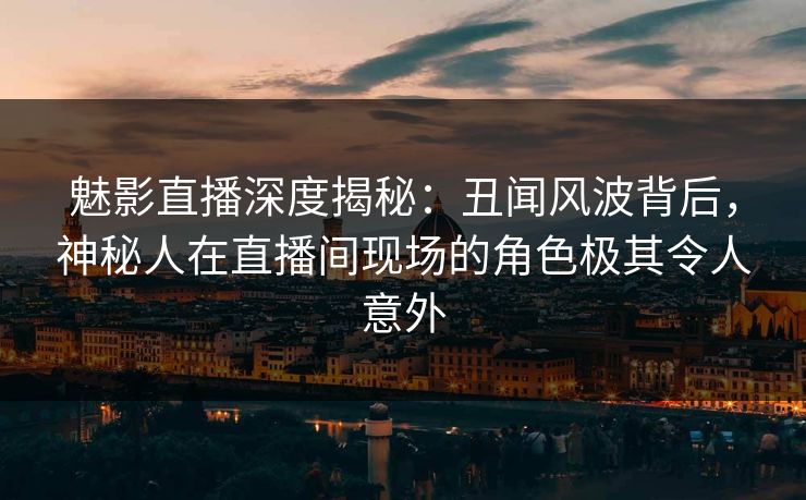 魅影直播深度揭秘：丑闻风波背后，神秘人在直播间现场的角色极其令人意外