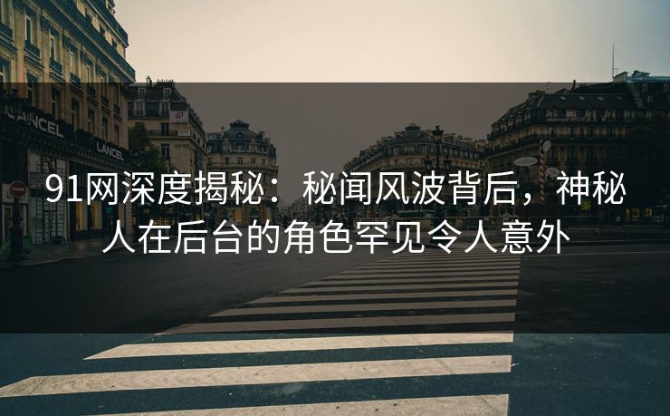 91网深度揭秘：秘闻风波背后，神秘人在后台的角色罕见令人意外