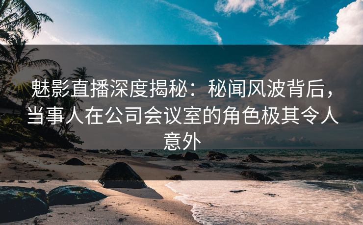 魅影直播深度揭秘：秘闻风波背后，当事人在公司会议室的角色极其令人意外