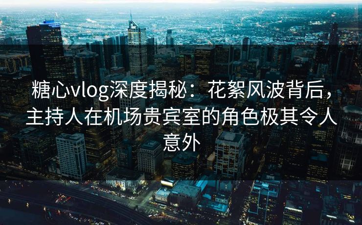 糖心vlog深度揭秘：花絮风波背后，主持人在机场贵宾室的角色极其令人意外