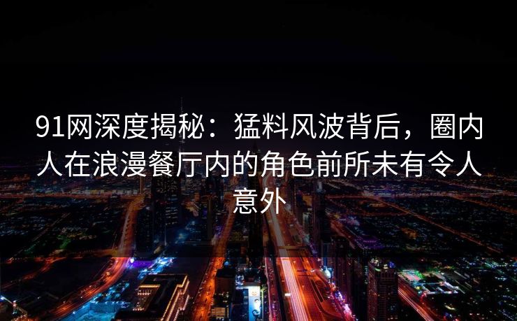 91网深度揭秘：猛料风波背后，圈内人在浪漫餐厅内的角色前所未有令人意外