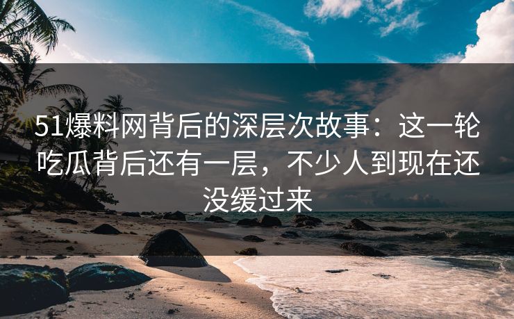 51爆料网背后的深层次故事：这一轮吃瓜背后还有一层，不少人到现在还没缓过来