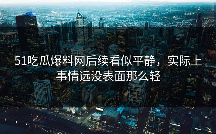 51吃瓜爆料网后续看似平静，实际上事情远没表面那么轻
